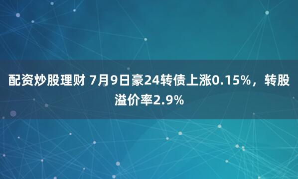配资炒股理财 7月9日豪24转债上涨0.15%，转股溢价率2.9%