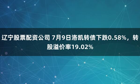 辽宁股票配资公司 7月9日洛凯转债下跌0.58%，转股溢价率19.02%