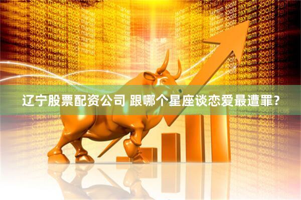 辽宁股票配资公司 跟哪个星座谈恋爱最遭罪？