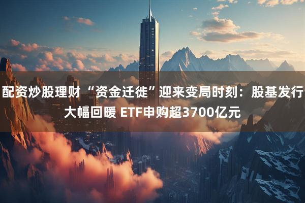 配资炒股理财 “资金迁徙”迎来变局时刻：股基发行大幅回暖 ETF申购超3700亿元