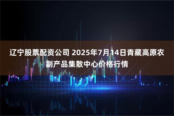 辽宁股票配资公司 2025年7月14日青藏高原农副产品集散中心价格行情