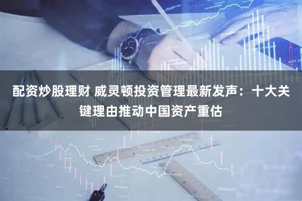 配资炒股理财 威灵顿投资管理最新发声：十大关键理由推动中国资产重估