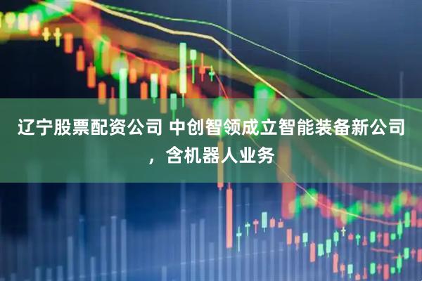 辽宁股票配资公司 中创智领成立智能装备新公司，含机器人业务