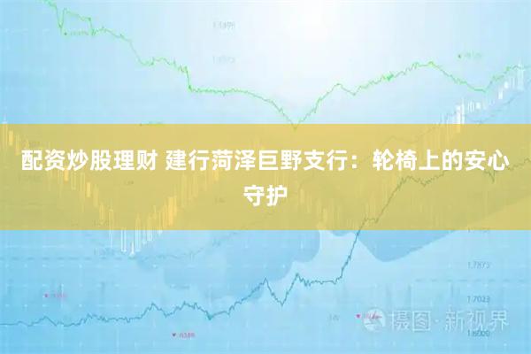 配资炒股理财 建行菏泽巨野支行：轮椅上的安心守护