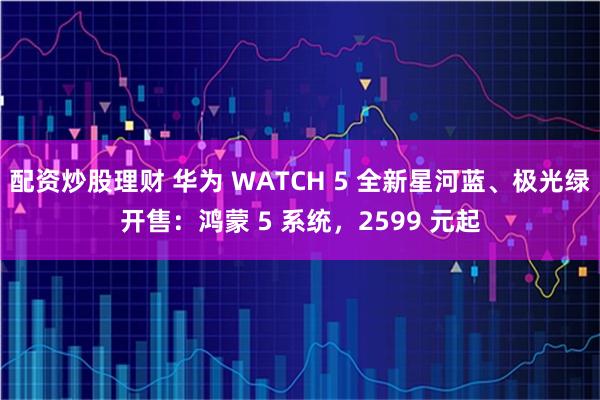 配资炒股理财 华为 WATCH 5 全新星河蓝、极光绿开售：鸿蒙 5 系统，2599 元起