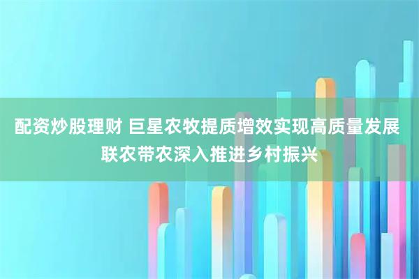 配资炒股理财 巨星农牧提质增效实现高质量发展 联农带农深入推进乡村振兴