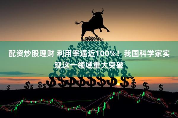 配资炒股理财 利用率逼近100%！我国科学家实现这一领域重大突破