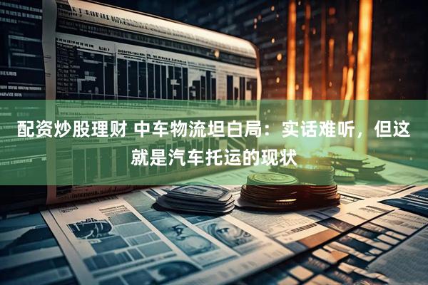 配资炒股理财 中车物流坦白局：实话难听，但这就是汽车托运的现状