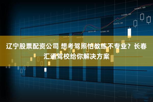 辽宁股票配资公司 想考驾照怕教练不专业？长春汇通驾校给你解决方案