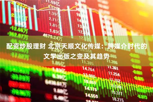 配资炒股理财 北京天顺文化传媒：跨媒介时代的文学出版之变及其趋势