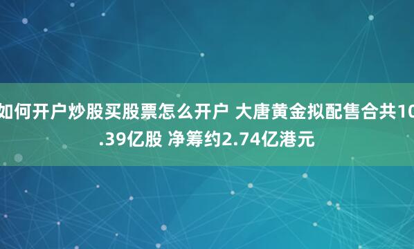如何开户炒股买股票怎么开户 大唐黄金拟配售合共10.39亿股 净筹约2.74亿港元