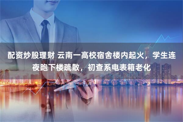 配资炒股理财 云南一高校宿舍楼内起火，学生连夜跑下楼疏散，初查系电表箱老化