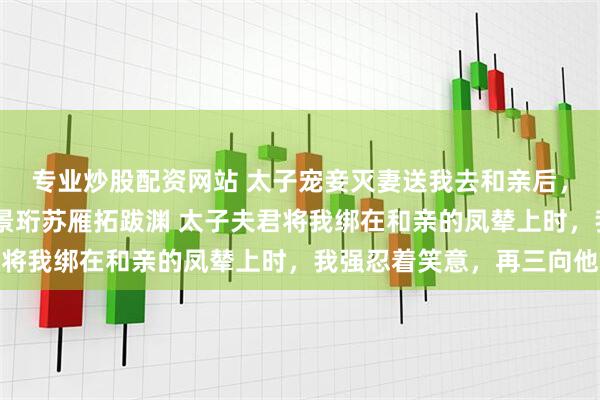 专业炒股配资网站 太子宠妾灭妻送我去和亲后，昔日忠犬夜夜欺主 萧景珩苏雁拓跋渊 太子夫君将我绑在和亲的凤辇上时，我强忍着笑意，再三向他