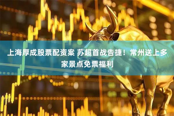 上海厚成股票配资案 苏超首战告捷！常州送上多家景点免票福利