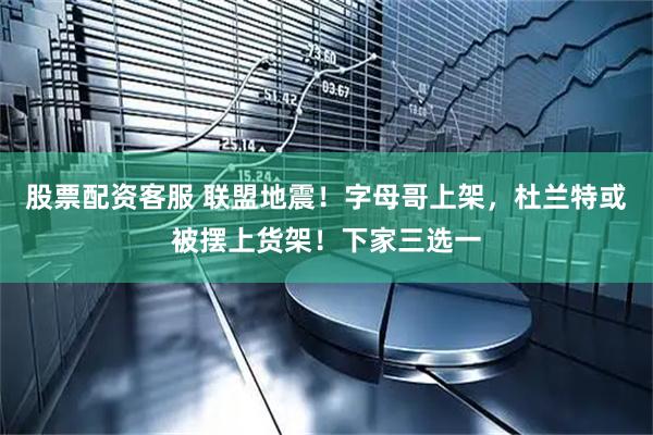 股票配资客服 联盟地震！字母哥上架，杜兰特或被摆上货架！下家三选一