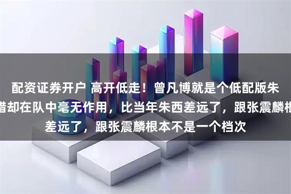 配资证券开户 高开低走！曾凡博就是个低配版朱西，身体条件不错却在队中毫无作用，比当年朱西差远了，跟张震麟根本不是一个档次
