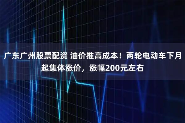 广东广州股票配资 油价推高成本！两轮电动车下月起集体涨价，涨幅200元左右