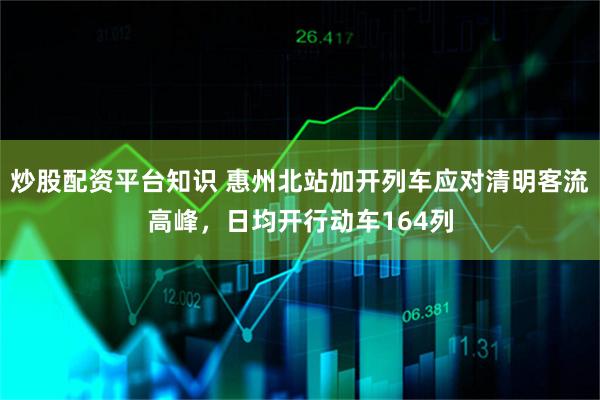 炒股配资平台知识 惠州北站加开列车应对清明客流高峰,日均开行动车164列