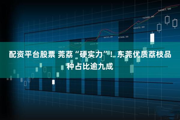配资平台股票 莞荔“硬实力”！东莞优质荔枝品种占比逾九成