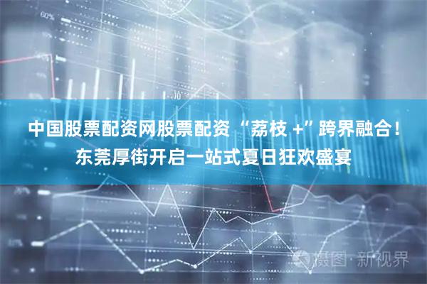 中国股票配资网股票配资 “荔枝 +”跨界融合！东莞厚街开启一站式夏日狂欢盛宴