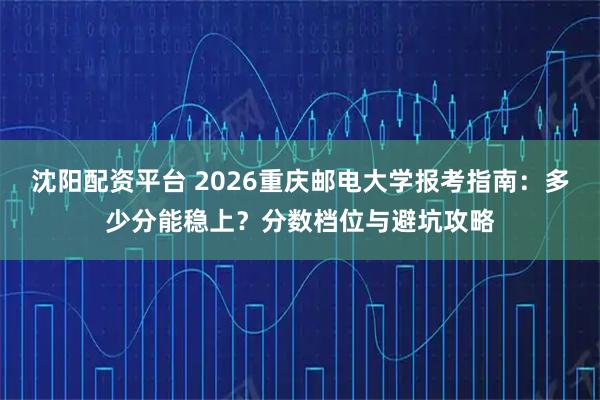 沈阳配资平台 2026重庆邮电大学报考指南：多少分能稳上？分数档位与避坑攻略