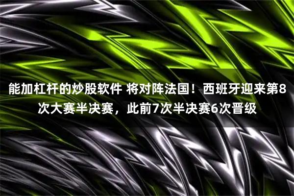 能加杠杆的炒股软件 将对阵法国!西班牙迎来第8次大赛半决赛,此前7次半决赛6次晋级