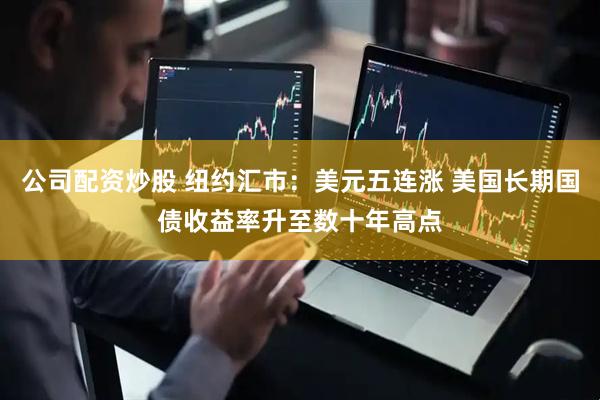 公司配资炒股 纽约汇市：美元五连涨 美国长期国债收益率升至数十年高点